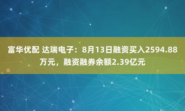 富华优配 达瑞电子：8月13日融资买入2594.88万元，融资融券余额2.39亿元