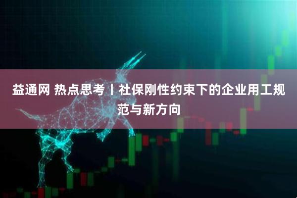 益通网 热点思考丨社保刚性约束下的企业用工规范与新方向