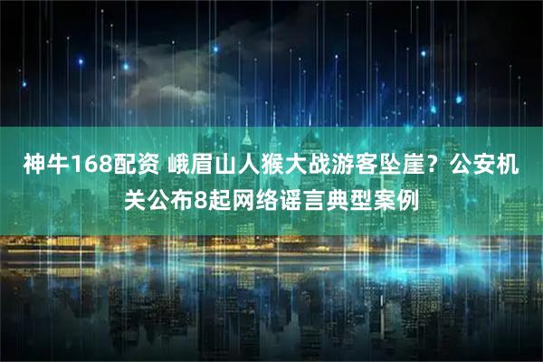 神牛168配资 峨眉山人猴大战游客坠崖？公安机关公布8起网络谣言典型案例