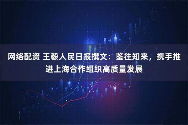网络配资 王毅人民日报撰文：鉴往知来，携手推进上海合作组织高质量发展