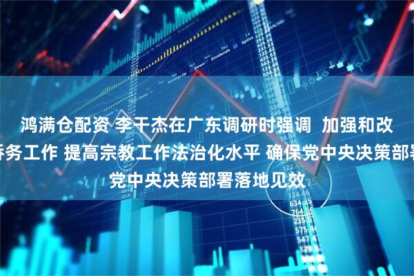 鸿满仓配资 李干杰在广东调研时强调  加强和改进新时代侨务工作 提高宗教工作法治化水平 确保党中央决策部署落地见效