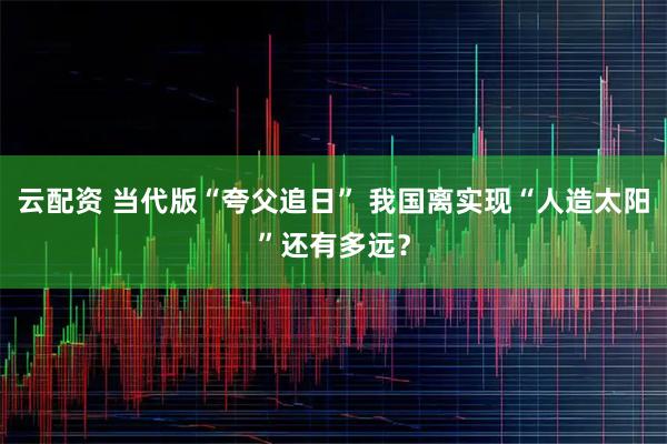 云配资 当代版“夸父追日” 我国离实现“人造太阳”还有多远？