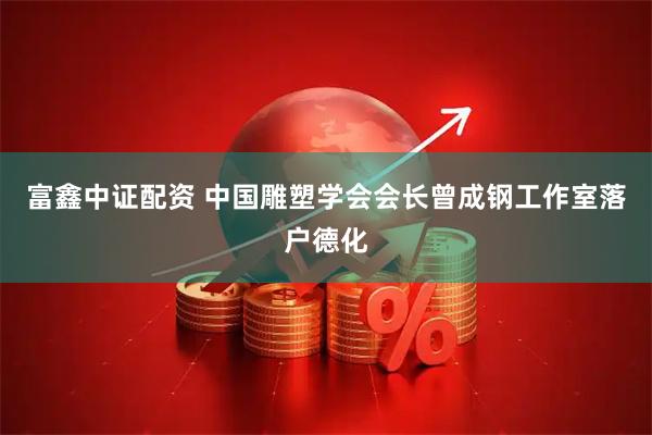 富鑫中证配资 中国雕塑学会会长曾成钢工作室落户德化