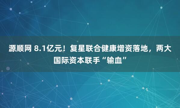 源顺网 8.1亿元！复星联合健康增资落地，两大国际资本联手“输血”