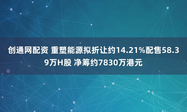 创通网配资 重塑能源拟折让约14.21%配售58.39万H股 净筹约7830万港元