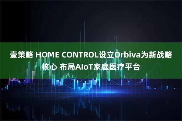 壹策略 HOME CONTROL设立Orbiva为新战略核心 布局AIoT家庭医疗平台