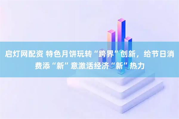 启灯网配资 特色月饼玩转“跨界”创新，给节日消费添“新”意激活经济“新”热力
