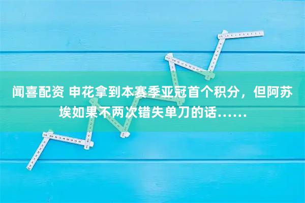 闻喜配资 申花拿到本赛季亚冠首个积分，但阿苏埃如果不两次错失单刀的话……