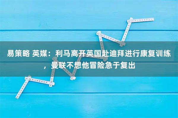 易策略 英媒：利马离开英国赴迪拜进行康复训练，曼联不想他冒险急于复出