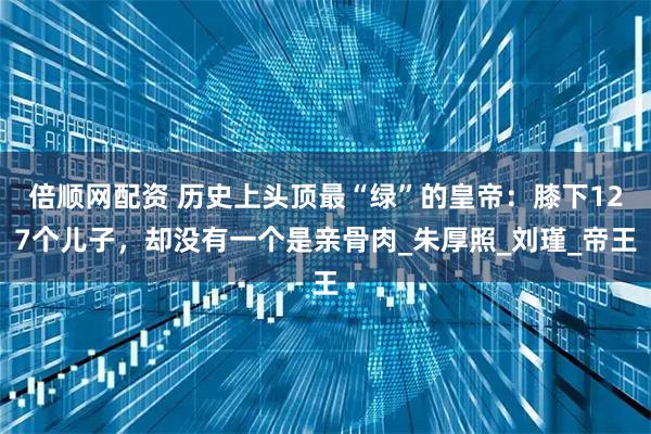 倍顺网配资 历史上头顶最“绿”的皇帝：膝下127个儿子，却没有一个是亲骨肉_朱厚照_刘瑾_帝王