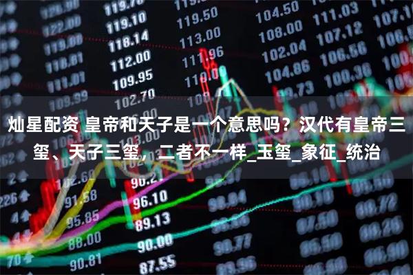 灿星配资 皇帝和天子是一个意思吗？汉代有皇帝三玺、天子三玺，二者不一样_玉玺_象征_统治