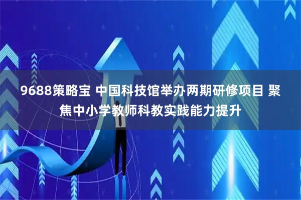 9688策略宝 中国科技馆举办两期研修项目 聚焦中小学教师科教实践能力提升