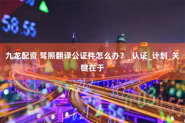 九龙配资 驾照翻译公证件怎么办？_认证_计划_关键在于