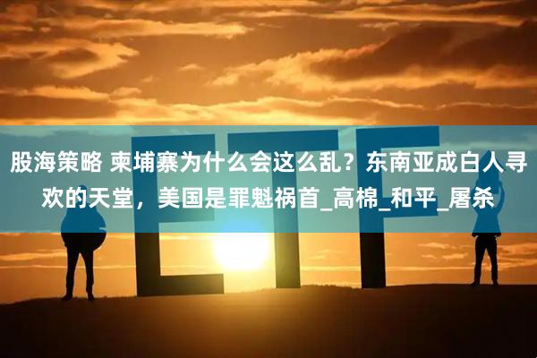 股海策略 柬埔寨为什么会这么乱？东南亚成白人寻欢的天堂，美国是罪魁祸首_高棉_和平_屠杀