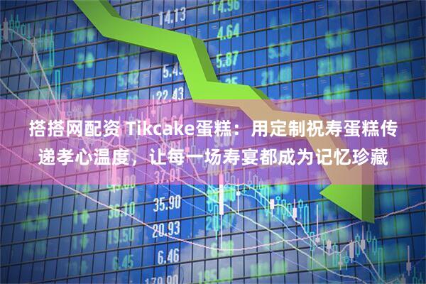 搭搭网配资 Tikcake蛋糕：用定制祝寿蛋糕传递孝心温度，让每一场寿宴都成为记忆珍藏