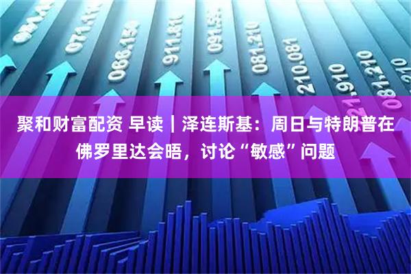 聚和财富配资 早读｜泽连斯基：周日与特朗普在佛罗里达会晤，讨论“敏感”问题