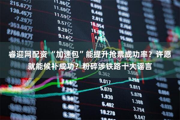 睿迎网配资 “加速包”能提升抢票成功率？许愿就能候补成功？粉碎涉铁路十大谣言