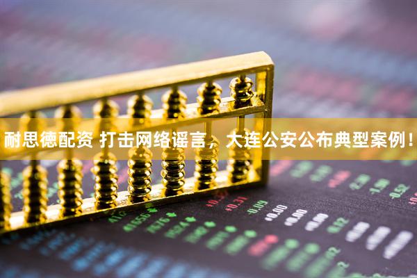 耐思徳配资 打击网络谣言，大连公安公布典型案例！